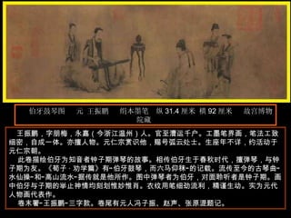 伯牙鼓琴图  元 王振鹏  绢本墨笔  纵 31.4 厘米 横 92 厘米  故宫博物院藏  王振鹏，字朋梅，永嘉（今浙江温州）人。官至漕运千户。工墨笔界画，笔法工致细密，自成一体。亦擅人物。元仁宗赏识他，赐号弧云处士。生座年不详，约活动于元仁宗朝。  此卷描绘伯牙为知音者钟子期弹琴的故事。相传伯牙生于春秋时代，擅弹琴，与钟子期为友。《荀子 · 劝学篇》有“伯牙鼓琴，而六马仰秣”的记载。流传至今的古琴曲“水仙操”和“高山流水”据传就是他所作。图中弹琴者为伯牙，对面聆听者是钟子期。画中伯牙与子期的举止神情均刻划惟妙惟肖。衣纹用笔细劲流利，精谨生动。实为元代人物画代表作。  卷末署“王振鹏”三字款。卷尾有元人冯子振、赵声、张原湜题记。  