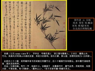 墨竹谱 元 吴镇  纸本 墨笔 纵 40.3 厘米 横 52 厘米  台北故宫博物院藏  吴镇（公元 1280-1354 年），字仲圭，号梅花道人，浙江喜与魏塘人。工诗文，擅画山水、竹石。其画风对明清山水画的发展，有较大的影响。他与王蒙、黄公望、倪瓒同初称为“元四家”。  此册共二十二幅，前两幅作者书苏轼撰文同偃竹记，后二十幅画竹各有题议。册中墨竹诸能悉备，画风苍劲简率。  所选一为第四幅。秀竹一竿，枝疏叶少。淡墨画干，浓墨画竹叶，墨气连贯。用笔简练，构图大胆，不落俗套。有“天籁阁”、“墨林山人”、“项子京家珍藏”等藏印多方。  