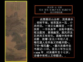 渔父图 元 吴镇  绢本 墨笔 纵 84.7 厘米 横 29.7 厘米  故宫博物院藏  此图画还山丛树，流泉曲水，老树平坡。坡旁溪水一泓，小舟闲泊。一渔父头戴草笠，一手扶浆，一手执鱼竿，坐船中垂钓。笔法圆润，意境幽深。画风师法巨然而又有变化。画幅中有作者自题，款署“至元二年秋八月，梅花道人戏作鱼父四幅并题”。下钤“梅花盫”、“嘉兴吴镇仲圭书画记”二印。至元二年为公元 1336 年，时吴镇年五十七岁。诗塘中有明人王铎题诗。 .  