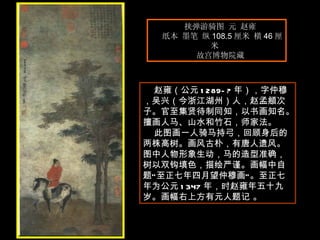 挟弹游骑图 元 赵雍  纸本 墨笔 纵 108.5 厘米 横 46 厘米  故宫博物院藏  　　 赵雍（公元 1289-? 年），字仲穆，吴兴（今浙江湖州）人，赵孟頫次子。官至集贤待制同知，以书画知名。擅画人马、山水和竹石，师家法。 此图画一人骑马持弓，回顾身后的两株高树。画风古朴，有唐人遗风。图中人物形象生动，马的造型准确，树以双钩填色，描绘严谨。画幅中自题“至正七年四月望仲穆画”。至正七年为公元 1347 年，时赵雍年五十九岁。画幅右上方有元人题记 。 