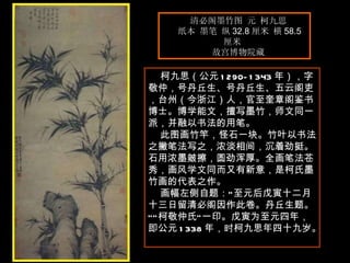 清必阁墨竹图 元 柯九思  纸本 墨笔 纵 32.8 厘米 横 58.5 厘米  故宫博物院藏  　　 柯九思（公元 1290-1343 年），字敬仲，号丹丘生、号丹丘生、五云阁吏，台州（今浙江）人，官至奎章阁鉴书博士。博学能文，擅写墨竹，师文同一派，并融以书法的用笔。  此图画竹竿，怪石一块。竹叶以书法之撇笔法写之，浓淡相间，沉着劲挺。石用浓墨皴擦，圆劲浑厚。全画笔法苍秀，画风学文同而又有新意，是柯氏墨竹画的代表之作。  画幅左侧自题：“至元后戊寅十二月十三日留清必阁因作此卷。丹丘生题。”“柯敬仲氏”一印。戊寅为至元四年，即公元 1338 年，时柯九思年四十九岁。  