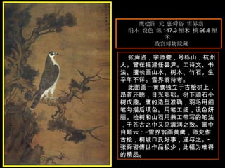 鹰桧图 元 张舜咨 雪界翁  绢本 设色 纵 147.3 厘米 横 96.8 厘米  故宫博物院藏  张舜咨，字师夔，号栎山，杭州人。曾在福建任县尹。工诗文、书法、擅长画山水、树木、竹石。生卒年不详。雪界翁待考。  此图画一黄鹰独立于古桧树上，昂首还眺，目光咄咄。树下顽石小树成趣。鹰的造型准确，羽毛用细笔勾描后填色。用笔工细，设色妍丽。桧树和山石用兼工带写的笔法，于苍古之中又见清润之致。画中自题云：“雪界翁画黄鹰，师变作古桧，桐城口氏好事，遂与之。”张舜咨傅世作品极少，此幅为难得的精品。  