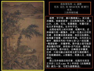 秋舸聚饮图 元 盛懋  绢本 设色 纵 141.4 厘米 横 97.1 厘米  上海博物馆藏  　　 盛懋，字子昭，嘉兴魏塘镇人。其父盛洪擅画。他继承家学，又以陈琳为师。工画山水、人物、花乌。笔墨精致，布置巧密，在元末享有盛名。生卒年不详。  此图绘坡陀上树木列植，枝繁叶茂。近岸缓缓行驶一艘篷舟，舟首一位逸士正仰天长啸，身前置放酒具瓷碗，身后古阮横陈。船尾童子摇橹，对岸岗阜平缓。古代历史人物中，魏晋间号称“竹林七贤”之一的阮籍，“嗜酒能啸”，并擅弹琴。图中逸士很可能即是阮籍的写照，表现他“志气宏放，傲然独得”的神态。图中树石、还崦画法学董源、巨然，只是勾皴占染的笔法更为缜密精巧，不免略嫌细碎。人物着色，取唐人法，线描细劲。  图上无作者款识和印章，但画风与其至正辛卯（公元 1351 年）年作的《沧海横笛图》颇为一致，可信为盛懋真迹。 