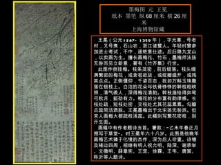 墨梅图 元 王冕  纸本 墨笔 纵 68 厘米 横 26 厘米  上海博物馆藏  王冕（公元 1287—1359 年），字元章，号老村，又号煮，石山农，浙江诸暨人。年轻时曾参加进士考试，不中，遂绝意仕途。后归隐九龙山，以卖画为生。擅长画梅花、竹石，墨梅师法扬无咎而另立新意，著有《竹齐集》行世。  此图作倒挂梅。枝条茂密，前后错落。枝头缀满繁密的梅花，或含苞欲放，或绽瓣盛开，或残英点点。正侧偃仰，千姿百态，犹如万斛玉珠撒落在银枝上。白洁的花朵与铁骨铮铮的幹枝相映照，清气袭人，深得梅花清韵。幹枝描绘得如弯弓秋月，挺劲有力。梅花的分布富有韵律感。长枝处疏，短枝处密，交枝处尤其花蕊累累。勾瓣点蕊简洁洒脱。王冕墨梅出于北宋扬无咎派。但宋人画梅大都疏枝浅蕊。此幅则写繁花密枝，别开生面。  画幅中有作者题诗五首。署款：“乙未年春正月朔写于草堂”。时王冕年六十八岁。此图是他晚年画梅艺术臻于化境的杰作，深为后人珍重。诗塘及裱边四周，相继有明人祝允明、陆深、谢承举、文徵明、薛章宪、王宠、徐霖、王韦、唐寅、陈沂等人题诗。 