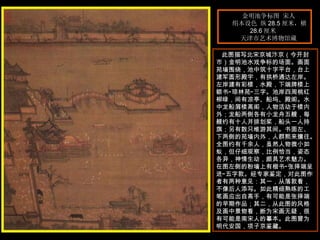 金明池争标图 宋人  绢本设色 纵 28.5 厘米，横 28.6 厘米  天津市艺术博物馆藏  此图描写北宋京城汴京（今开封市）金明池水戏争标的场面。画面苑墙围绕，池中筑十字平台，台上建军圆形殿宇，有拱桥通达左岸。左岸建有彩楼，水殿，下端牌楼上额书“琼林苑”三字。池岸四周桃红柳绿，间有凉亭、船坞、殿阁。水中龙船屑楼高阁，人物活动于楼内外；龙船两侧各有小龙舟五艘，每艘约有十人并排划桨，船头一人持旗；另有数只维游其间。书面左、下两侧的苑墙内外，人群熙来攘往。全图约有千余人，虽然人物微小如蚁，但仔细观察，比例恰当，姿态各异，神情生动，颇具艺术魅力。在图左侧的粉墙上有楷书“张择端呈进”五字款。经专家鉴定，对此图作者有两种意见：其一，从落款看，不像后人添写。如此精细熟练的工笔画应出自高手，有可能是张择端的早期作品；其二，从此图的风格及画中景物看，断为宋画无疑，很有可能是南宋人的摹本。此图曾为明代安国，项子京鉴藏。  