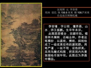 汉苑图 元 李容瑾  绢本 设色 纵 156.6 厘米 横 108.7 厘米  台北故宫博物院藏  　　 李容瑾，字公琰，擅界画、山水，师王振鹏。生卒年未详。  此图层层楼台，回廊环抱。楼旁林木掩映，还岫业林。作者运笔精妙，以直线、横线、斜线绘成了一组优美宏伟的建筑群。用笔严谨，一丝不苟，设色妍美。采用鸟瞰式构图，把宫苑内外景致描绘尽致毕现。此图应为界画中精品。  