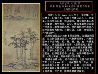 六君子图 元 倪 瓒  纸本 墨笔 纵 61.9 厘米 横 33.3 厘米  上海博物馆藏 　　 倪瓒（公元 1301-1374 年），字元镇，号云林子、幻霞子等。无锡（今属江苏人）。家豪富。元末卖去田屋，浪迹湖泖。擅长画水墨山水，宗董源，兼学荆浩、关仝。作品多取材於太湖一带景色，意境简疏茺寒。他的画风对明清文人山水画有较大影响。与黄公望、王蒙、吴镇并称为“元四家”。  此图绘坡陀上六株树木劲挺列植。湖面宽阔无波，江上岗峦遥接还空。气象萧索清旷。六株树据李日华去为松、柏、樟、楠、槐、榆，有其象徵意义。黄公望题诗中指谓：“居然相对六君子，正直特立无偏颇。”山岗坡石的画法从董源脱出，而参以方折之笔，柔中寓刚。 树木用笔简洁疏放，似不经意而骨力内含。故王铎题语中评道：“画之简者，其神骨韵气则不薄。”  画幅中自题一则，述作画经过。此图作於至正五年（公元 1345 年），时倪瓒年四十五岁。画幅中还有元公望、朽木居士、赵觐、钱云等诗。诗塘中有明人董其昌题识，裱边有明人王铎，清人周寿昌、许乃普、陈荣等题跋或观款。   