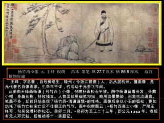 杨竹西小像 元 王绎 倪瓒  纸本 墨笔 纵 27.7 厘米 横 86.8 厘米  故宫博物院藏  王 绎，字思善，自号痴绝生，睦州（今浙江建德）人，后从居杭州。擅画像，是元代著名肖像画家。生卒年不详，约活动于元至正年间。  此图由王绎画杨谦（号竹西）小像，倪瓒补画松石平坡。图中杨谦留着长发，头戴小帽，身着长袍，持杖独立。人物面部用细笔勾描，略用淡墨烘染，形象生动逼真。笔墨不多，却较好地表现了杨竹西“清谦谨慎”的性格。画像后亲以小石的弧松，更加烘托了杨竹亡在宋亡后不仕朝迁的气节。画中倪瓒题云：“杨竹西高士小像，严陵王绎写，句吴倪瓒补作松石。癸卯二月。”癸卯为至正二十三年，即公元 1363 年。卷后有元人邓元祜、杨维祯等十一家题记。  