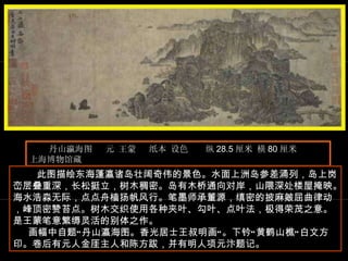 丹山瀛海图  元 王蒙  纸本 设色  纵 28.5 厘米 横 80 厘米  上海博物馆藏  　　 此图描绘东海蓬瀛诸岛壮阔奇伟的景色。水面上洲岛参差涌列，岛上岗峦层叠重深，长松挺立，树木稠密。岛有木桥通向对岸，山隈深处楼屋掩映。海水浩淼无际，点点舟樯扬帆风行。笔墨师承董源，缜密的披麻皴屈曲律动，峰顶密赞苔点。树木交织使用各种夹叶、勾叶、点叶法，极得荣茂之意。是王蒙笔意繁缛灵活的别体之作。  画幅中自题“丹山瀛海图。香光居士王叔明画”。下钤“黄鹤山樵”白文方印。卷后有元人金厓主人和陈方跋，并有明人项元汴题记。  