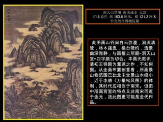 洞天山堂图 南宋或金 无款  绢本设色 纵 183.6 厘米，横 121.2 厘米  台北故宫博物院藏  此图画山谷间白云弥漫，涧流清驶，林木摇曳，楼台隐约，造景幽深雅静，与画幅上所题“洞天山堂”四字颇为切合。本画无款识，清初王铎题为董源之作，不知何据。从全画布置创意看，所画景山物范围已比北宋全景山水缩小，近于李唐《万壑松风图》的体制，其时代应相当于南宋。但图中所画宫室的特点又非南宋而近于金元，故此图更可能是金代作品。  