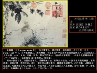 苦瓜鼠图 明 朱瞻基  纸本 淡设色 纵 28.2 厘米 横 38.5 厘米  故宫博物院藏  朱瞻基（公元 1399—1435 年），朱元璋曾孙，建元宣德，庙号宣宗，在位十年（公元 1425-1435 年）。自号长春真人。雅尚翰墨，书法出沈华亭兄弟而能出於圆熟之外，以运劲发之。尤工绘事，山水、人物、走兽、花鸟、草虫无不臻妙。当作图书赠重臣，上书年月及受赐者姓名，钤“广运之宝”、“武英殿宝”及“雍熙世人”等印章。  画绘小鼠踞石上，回首仰望苦瓜，瓜藤攀援竹枝，长草出於石缝。小鼠茸毛用乾笔皴擦，富有质感：顾盼之情，亦很生动。瓜叶、草叶用水墨写意法，藤枝挥洒如草书。石的勾勒、点皴极似赵孟頫。笔墨多取自元人水墨花卉、竹石书法，具较多生拙的文人书意趣。自识“宣德丁未，御笔战写”。朱瞻基时年二十九岁。上钤“广运之宝”一印。 