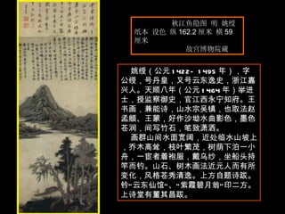 秋江鱼隐图 明 姚绶  纸本 设色 纵 162.2 厘米 横 59 厘米  故宫博物院藏  姚绶（公元 1422—1495 年），字公绶，号丹皇，又号云东逸史，浙江嘉兴人。天顺八年（公元 1464 年）举进士，授监察御史，官江西永宁知府。王书画，兼能诗，山水宗吴镇，也取法赵孟頫、王蒙，好作沙坳水曲影色，墨色苍润，间写竹石，笔致潇洒。 画群山间水面宽阔，近处临水山坡上，乔木高耸，枝叶繁茂，树荫下泊一小舟，一宦者着袍服，戴乌纱，坐船头持竿而钓。山石、树木画法近元人而有所变化，风格苍秀清逸。上方自题诗跋。钤“云东仙馆”、“紫霞碧月翁”印二方。上诗堂有董其昌跋。  