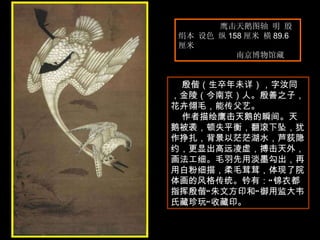 鹰击天鹅图轴 明 殷  绢本 设色 纵 158 厘米 横 89.6 厘米  南京博物馆藏  殷偕（生卒年未详），字汝同，金陵（今南京）人。殷善之子，花卉翎毛，能传父艺。  作者描绘鹰击天鹅的瞬间。天鹅被袭，顿失平衡，翻滚下坠，犹作挣扎，背景以茫茫湖水，芦荻隐约，更显出高远凌虚，搏击天外，画法工细。毛羽先用淡墨勾出，再用白粉细描，柔毛茸茸，体现了院体画的风格传统。钤有：“锦衣都指挥殷偕”朱文方印和“御用监大韦氏藏珍玩”收藏印。  