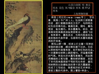 山茶白羽图 明 林良  绢本 设色 纵 152.3  厘米 横 77.2 厘米  上海博物馆藏  林良（约公元 1416—1480 年）， 字以善，南海（今广州）人。弘治拜工部营善所丞，直仁智殿改锦衣卫百户，与四明吕纪先后供奉内廷。善画花果、翎毛，着色简淡，备见精巧。其水墨禽鸟、树石，继承南宋院体画派放纵简括笔法，遒劲飞动，有类草书，墨色灵活，为明代院体花鸟画变格的代表作家，也是明代水墨写意画派的开创者。  图写山野一隅，屹岸上伫立着一双神态俊逸的雄白雉，雌白雉在崖下过步。石后山茶树枝叶疏落有致，纷开粉红色的花朵。一对喜鹊在树斡上跳跃喳叫。洋溢着观腾的气氛。林良长於水墨写意禽鸟，而此图用精细的工笔勾勒，敷色鲜妍雅丽，发扬了宋代院体画周密不苟的写生传统，崖石和树斡则以劲健纵放的得寸进尺墨皴染，形成了工写结合、刚柔相济的艺术神采，是较工整的代表作。图上署款“林良”。  