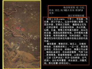 梅茶雉雀图 明 吕纪  绢本 设色 纵 183.1 厘米 横 97.8 厘米  浙江省博物馆藏  吕纪（公元 1477— ？年），字廷振，号乐愚，浙江宁波人。弘治中供事仁智殿，为宫廷作画，官锦衣卫指挥。 擅画临古花鸟，近学边景昭，还宗南宋院体，多以凤凰、仙鹤、孔雀、鸳鸯之类鸣禽为题材，杂以花树浓盛，画面灿丽清新有致。亦作粗笔水墨写意者，笔势劲健奔放，与林良相近，与边景昭同为明代院体花鸟画中的临古派的代表作家。  着色雪景，寒意茫茫。坡石上，白梅老斡欹曲，双雉楼息斡上，一正一反，侧首相互呼应，形态生动，树根处，隐露兰竹业草，梅枝虬曲凌空，花杂疏密散聚，气势飞动，更增寒意。数雀聚楼梅枝，山茶红映其间，正如《无声诗史》所评“设色鲜丽，生气奕奕”。远处岗阜覆雪，间水曲流，冷壑荒寂。图右款署“四明吕纪”。  