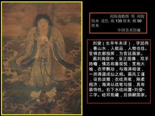 刘海战蟾图 明 刘俊  绢本 设色 纵 139 厘米 横 98 厘米  中国美术馆藏  刘俊（生卒年未详），字廷伟，善山水，入能品，人物也佳。官锦衣都指挥，为宫廷画家。  画刘海居中，呈正面像，双手持蟾，情态和善观悦：宽袍大袖，衣带飘动，与海涛相谐，一派得道成仙之相。画风工谨，设色淡雅；衣纹用笔，刚柔相济；海涛以战笔勾描，具有装饰性。右下水纹间置“刘俊”二字。经邓拓藏，后捐献国家。  