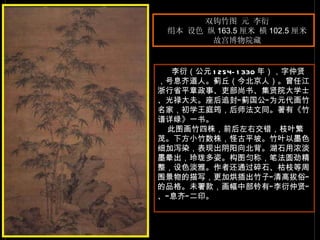 双钩竹图 元 李衍  绢本 设色 纵 163.5 厘米 横 102.5 厘米  故宫博物院藏  李衍（公元 1254-1330 年），字仲贤，号息齐道人。蓟丘（今北京人）。曾任江浙行省平章政事、吏部尚书、集贤院大学士、光禄大夫。座后追封“蓟国公”为元代画竹名家，初学王庭筠，后师法文同。著有《竹谱详绿》一书。  此图画竹四株，前后左右交错，枝叶繁茂。下方小竹数株，怪古平坡。竹叶以墨色细加泻染，表现出阴阳向北背。湖石用浓淡墨晕出，玲珑多姿。构图匀称，笔法圆劲精整，设色淡雅。作者还通过碎石、枯枝等周围景物的描写，更加烘插出竹子“清高拔俗”的品格。未署款，画幅中部钤有“李衍仲贤”、“息齐”二印。  　　 