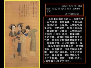 孟蜀宫妓图 明 唐寅  绢本 设色 纵 124.7 厘米 横 63.6 厘米  故宫博物院藏  工笔重彩画宫妓四人，衣着华贵，云吉高耸，青丝如墨，头饰花冠，互相对语，无视景。人物衣饰线条流畅，设色浓艳，服饰上的花纹，都刻划得十分精细；人物面部用传统的“三白法”表现，晕染细腻，生动传神。表露出宫廷富贵的生活气息，作者借此披露孟蜀糜烂生活，有讽喻之意。可证於自题诗、跋：“蜀后主每於宫中裹小巾，命宫妓道衣，冠莲花冠，日寻花柳以侍酣宴，蜀之谣已溢耳矣。而主之不挹注之，竟至滥斛，俾后想摇头之，令不无扼腕。唐寅。”下钤“伯虎”、“南京解元”朱文方印二。 