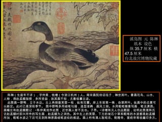 　　 陈琳（生座年不详），字仲美，钱塘（今浙江杭州）人。南宋画院待诏珏子，琳世其叶。善画花鸟、山水、人物，得赵孟頫指授，多所资益，故其画不俗，尤善临摹古迹。 此图画一野鸭，立于水边。古上角倒垂芙蓉一枝，纵有花蕾。岸上车前草一株，杂草两叶。纵画中的点景可以断定。此时已是深秋季节。 图中野鸭多用细笔勾描，造型准确，画风工丽。水用粗笔随意写画，笔法潇洒。画幅左有赵孟頫题记：“陈仲美戏作此图，近世画人皆不及也。子昂。”诗塘有元人仇远题跋，说明此图是陈氏访赵孟頫时即兴所作的写生画，赵孟頫为之润色。其中右上的芙蓉、下方的坡石小草和粗笔的水波都是赵孟頫所加，粗笔水波之下还可见到陈琳原画细笔波纹的痕迹。画上钤有清人耿昭忠、乾隆帝、宣统帝等收藏印多方。  溪凫图 元 陈琳  纸本 设色  纵 35.7 厘米 横  47.5 厘米  台北故宫博物院藏  