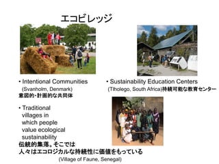 Three Kinds of Ecovillages
               エコビレッジの3種類




• Intentional Communities         • Sustainability Education Centers
 (Svanholm, Denmark)               (Tlholego, South Africa)持続可能な教育センター
意図的・計画的な共同体

• Traditional
  villages in
  which people
  value ecological
  sustainability
伝統的集落。そこでは
人々はエコロジカルな持続性に価値をもっている
              (Village of Faune, Senegal)
 