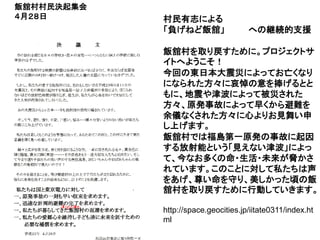 飯舘村村民決起集会
４月２８日       村民有志による
            「負げねど飯舘」                 への継続的支援

            飯舘村を取り戻すために。プロジェクトサ
            イトへようこそ！
            今回の東日本大震災によってお亡くなり
            になられた方々に哀悼の意を捧げるとと
            もに、地震や津波によって被災された
            方々、原発事故によって早くから避難を
            余儀なくされた方々に心よりお見舞い申
            し上げます。
            飯舘村では福島第一原発の事故に起因
            する放射能という「見えない津波」によっ
            て、今なお多くの命・生活・未来が脅かさ
            れています。このことに対して私たちは声
            をあげ、尊い命を守り、美しかった頃の飯
            舘村を取り戻すために行動していきます。

            http://space.geocities.jp/iitate0311/index.ht
            ml
 
