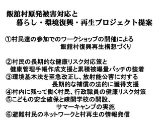 飯舘村原発被害対応と
 暮らし・環境復興・再生プロジェクト提案

①村民達の参加でのワークショップの開催による
         飯舘村復興再生構想づくり

②村民の長期的な健康リスク対応策と
 健康管理手帳作成支援と累積被曝量バッチの装着
③環境基本法を至急改正し、放射能公害に対する
        長期的な補償の法的に獲得支援
④村内に残って働く村民、行政職員の健康リスク対策
⑤こどもの安全確保と疎開学校の開設、
         サマーキャンプの実施
⑥避難村民のネットワークと村再生の情報発信
 