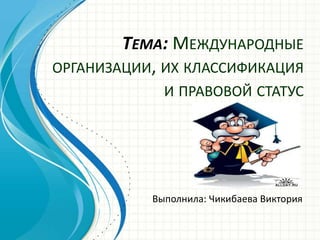 Тема: Международные организации, их классификация и правовой статус Выполнила: Чикибаева Виктория 