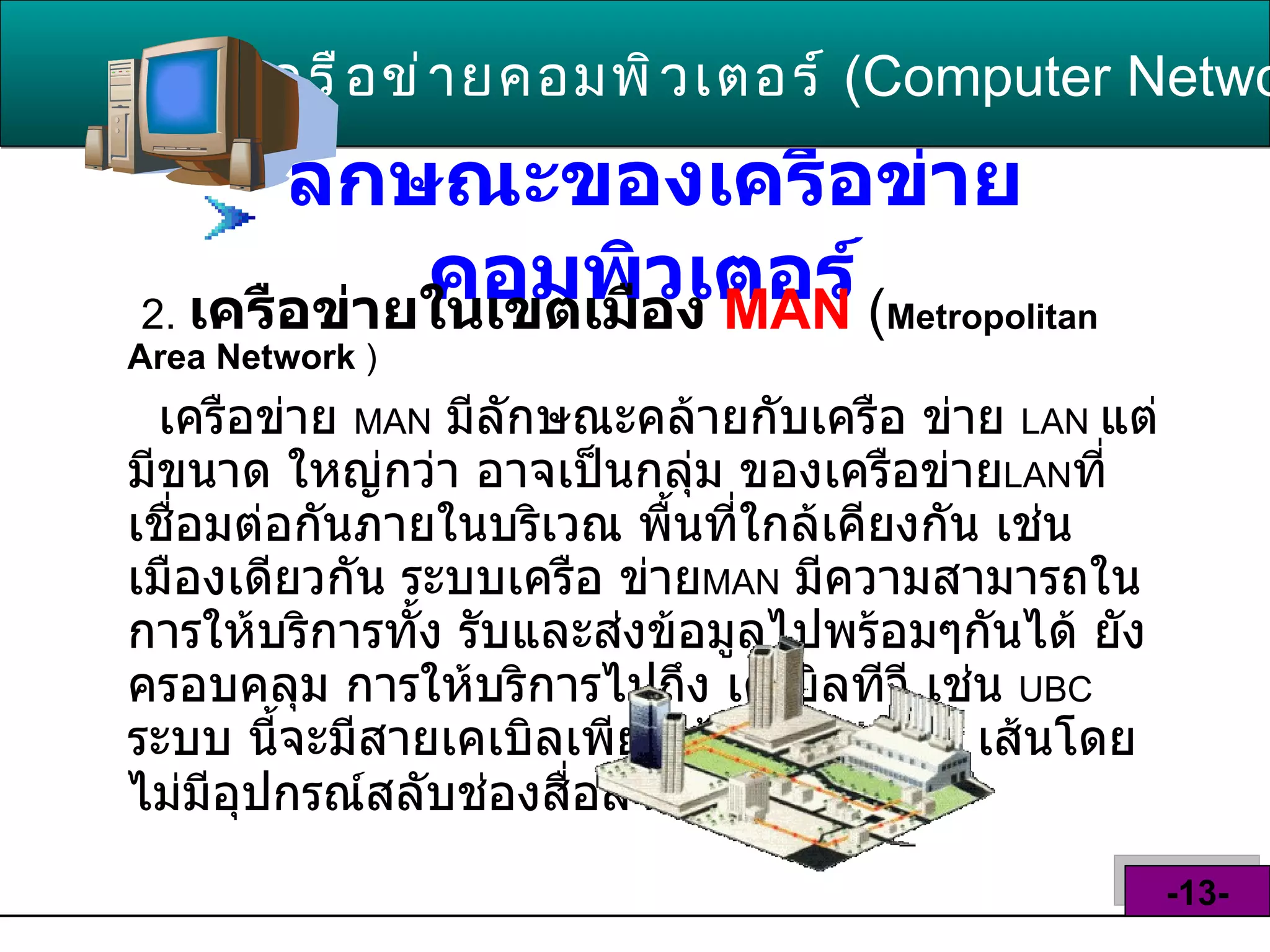 ลักษณะของเครือข่ายคอมพิวเตอร์   2.   เครือข่ายในเขตเมือง  MAN   ( Metropolitan Area Network   ) เครือข่าย  MAN   มีลักษณะคล้ายกับเครือ ข่าย  LAN  แต่มีขนาด ใหญ่กว่า อาจเป็นกลุ่ม ของเครือข่าย LAN ที่เชื่อมต่อกันภายในบริเวณ พื้นที่ใกล้เคียงกัน เช่นเมืองเดียวกัน ระบบเครือ ข่าย MAN   มีความสามารถในการให้บริการทั้ง รับและส่งข้อมูลไปพร้อมๆกันได้ ยังครอบคลุม การให้บริการไปถึง เคเบิลทีวี เช่น  UBC  ระบบ นี้จะมีสายเคเบิลเพียงเส้นเดียวหรือ  2   เส้นโดย ไม่มีอุปกรณ์สลับช่องสื่อสาร  ( switching )   เครือข่ายคอมพิวเตอร์   ( Computer Network )  -13- 