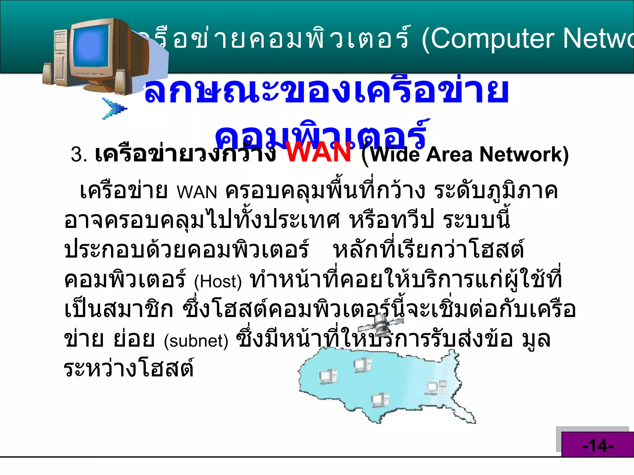 ลักษณะของเครือข่ายคอมพิวเตอร์   3.   เครือข่ายวงกว้าง   WAN   ( Wide Area Network)   เครือข่าย  WAN   ครอบคลุมพื้นที่กว้าง ระดับภูมิภาค อาจครอบคลุมไปทั้งประเทศ หรือทวีป ระบบนี้ประกอบด้วยคอมพิวเตอร์  หลักที่เรียกว่าโฮสต์คอมพิวเตอร์  ( Host )   ทำหน้าที่คอยให้บริการแก่ผู้ใช้ที่เป็นสมาชิก ซึ่งโฮสต์คอมพิวเตอร์นี้จะเชิ่มต่อกับเครือข่าย ย่อย  ( subnet )   ซึ่งมีหน้าที่ให้บริการรับส่งข้อ มูลระหว่างโฮสต์  เครือข่ายคอมพิวเตอร์   ( Computer Network )  -14- 