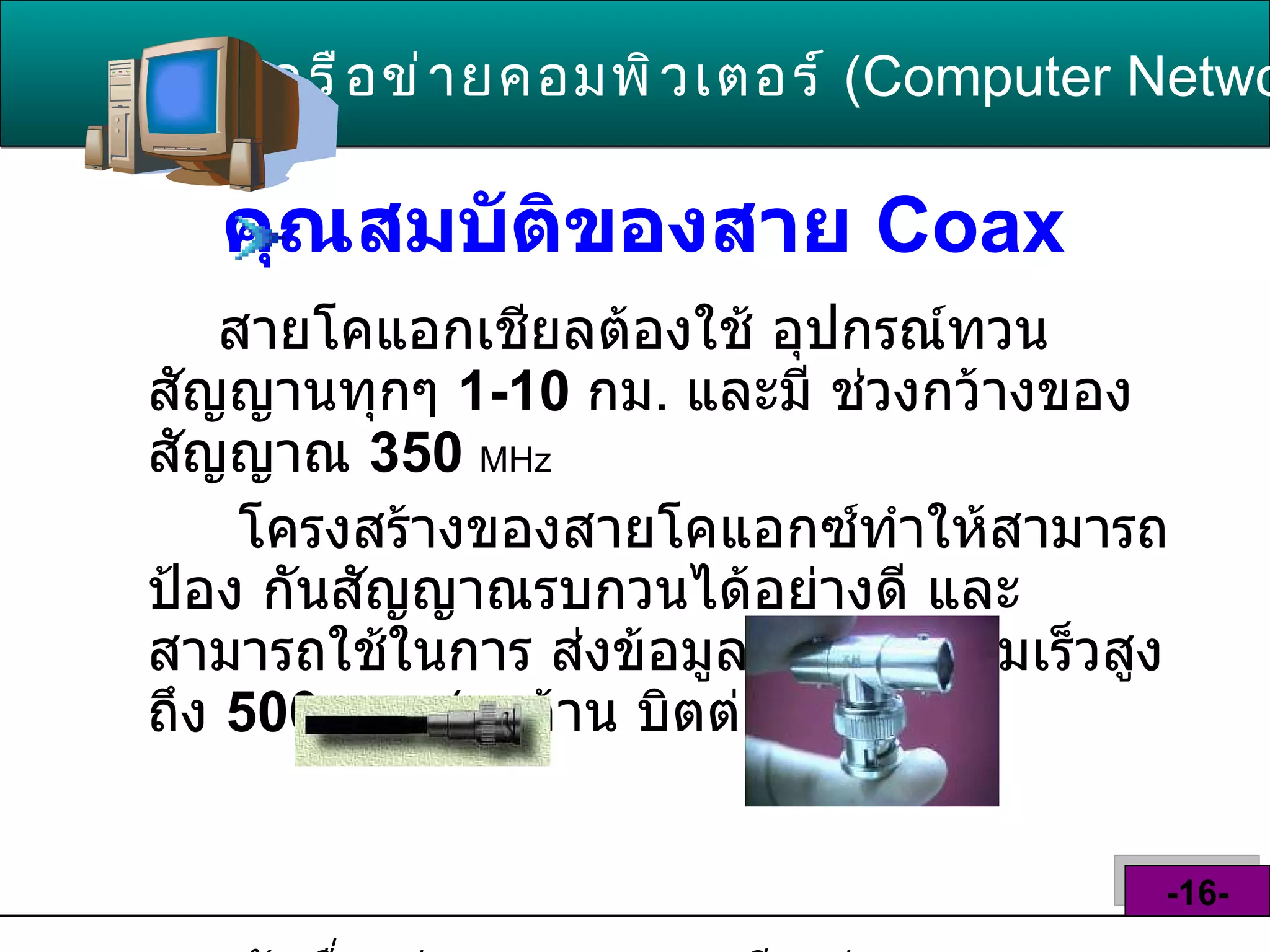 คุณสมบัติของสาย  Coax   สายโคแอกเชียลต้องใช้ อุปกรณ์ทวนสัญญานทุกๆ  1-10  กม .   และมี ช่วงกว้างของสัญญาณ  350   MHz โครงสร้างของสายโคแอกซ์ทำให้สามารถป้อง กันสัญญาณรบกวนได้อย่างดี และสามารถใช้ในการ ส่งข้อมูลได้ด้วยความเร็วสูงถึง  500  Mbps  ( 500 ล้าน บิตต่อวินาที )  หัวเชื่อมต่อของสาย   Coax   เรียกว่า  BNC Connectors   เครือข่ายคอมพิวเตอร์   ( Computer Network )  -16- 