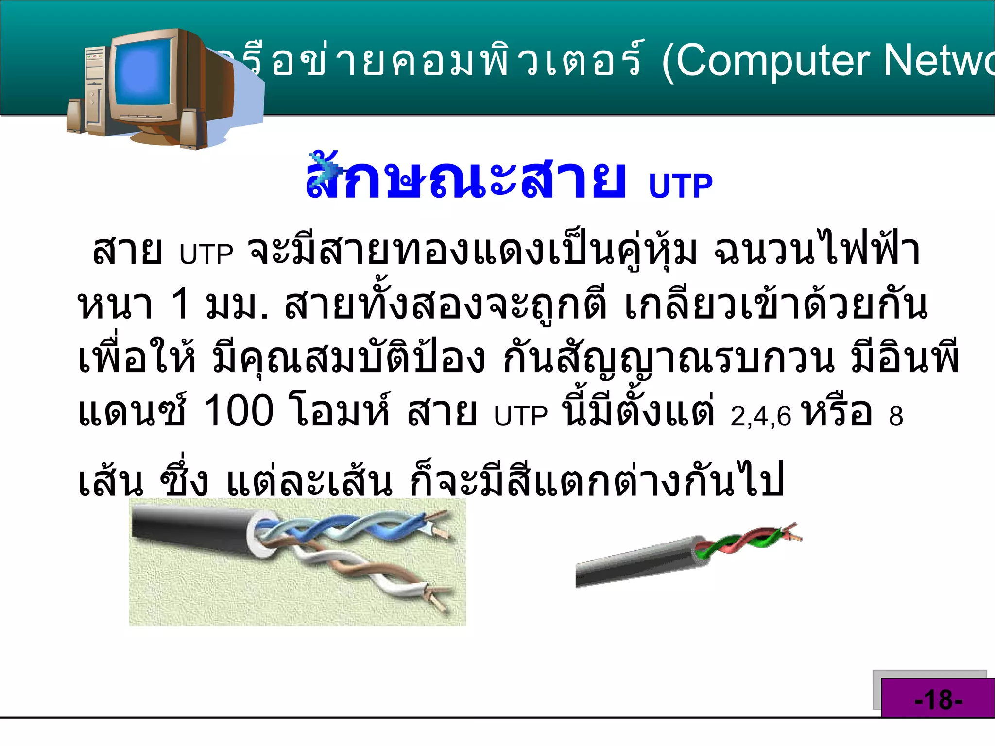 ลักษณะสาย  UTP   เครือข่ายคอมพิวเตอร์   ( Computer Network )  -18- สาย  UTP   จะมีสายทองแดงเป็นคู่หุ้ม ฉนวนไฟฟ้าหนา  1  มม .  สายทั้งสองจะถูกตี เกลียวเข้าด้วยกัน เพื่อให้ มีคุณสมบัติป้อง กันสัญญาณรบกวน มีอินพีแดนซ์  100  โอมห์ สาย  UTP   นี้มีตั้งแต่  2,4,6   หรือ  8   เส้น ซึ่ง แต่ละเส้น ก็จะมีสีแตกต่างกันไป   