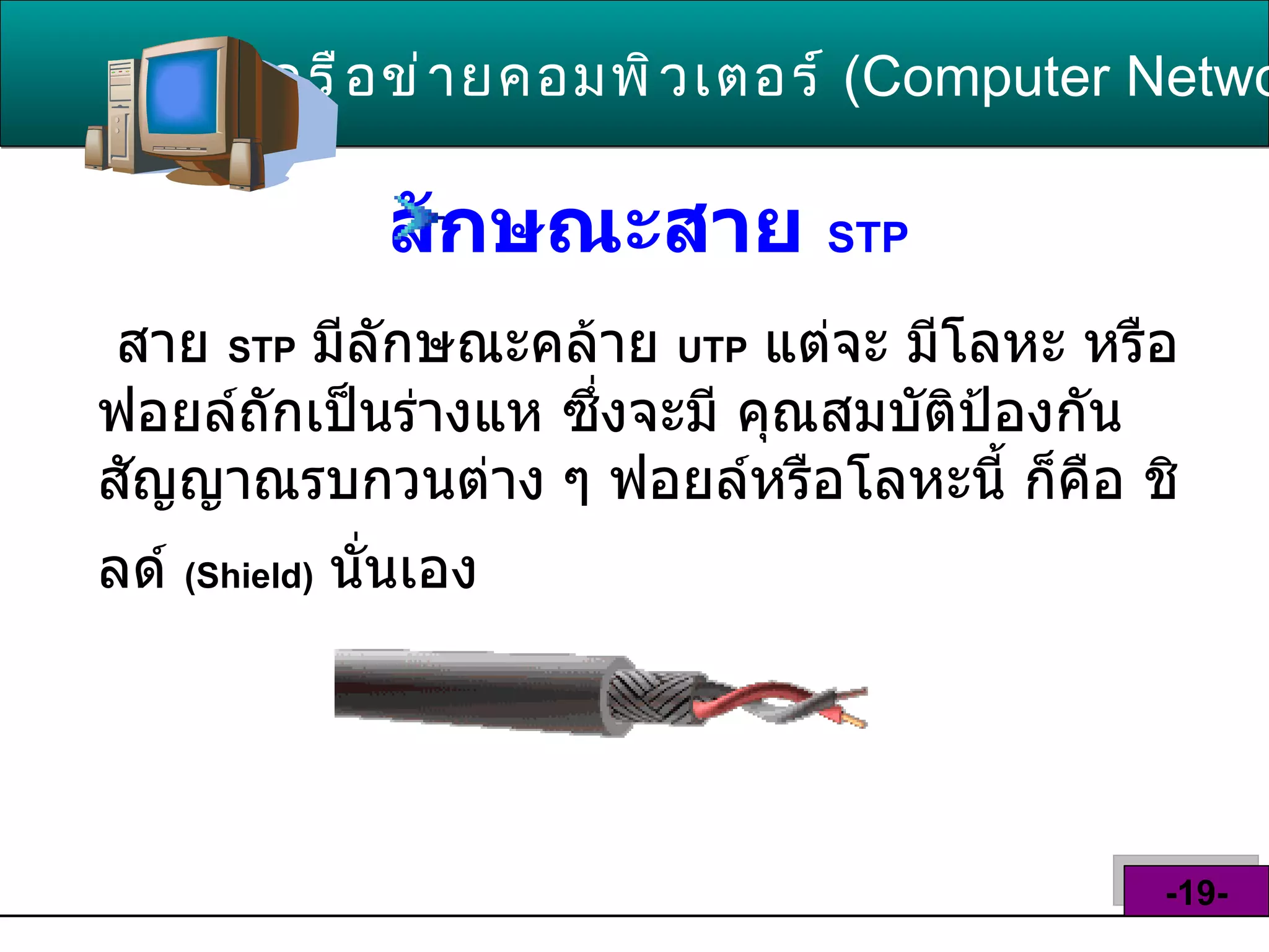 ลักษณะสาย  STP   เครือข่ายคอมพิวเตอร์   ( Computer Network )  -19- สาย  STP   มีลักษณะคล้าย  UTP   แต่จะ มีโลหะ หรือฟอยล์ถักเป็นร่างแห ซึ่งจะมี คุณสมบัติป้องกันสัญญาณรบกวนต่าง ๆ ฟอยล์หรือโลหะนี้ ก็คือ ชิลด์  ( Shield )   นั่นเอง   