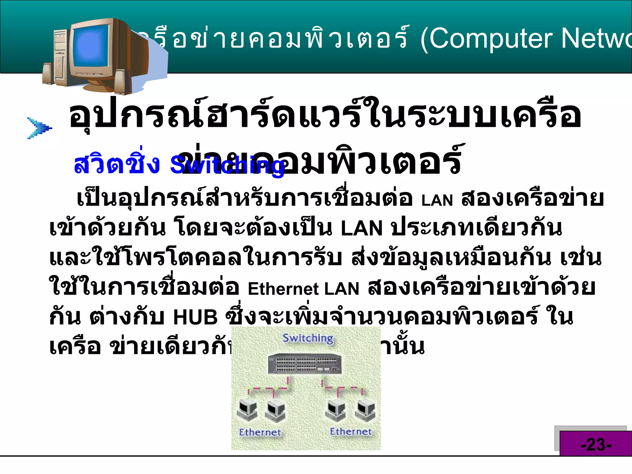 อุปกรณ์ฮาร์ดแวร์ในระบบเครือข่ายคอมพิวเตอร์   เครือข่ายคอมพิวเตอร์   ( Computer Network )  -23- สวิตชิ่ง  Switching   เป็นอุปกรณ์สำหรับการเชื่อมต่อ  LAN   สองเครือข่ายเข้าด้วยกัน โดยจะต้องเป็น  LAN   ประเภทเดียวกัน และใช้โพรโตคอลในการรับ ส่งข้อมูลเหมือนกัน เช่น ใช้ในการเชื่อมต่อ  Ethernet LAN   สองเครือข่ายเข้าด้วยกัน ต่างกับ  HUB   ซึ่งจะเพิ่มจำนวนคอมพิวเตอร์ ในเครือ ข่ายเดียวกันให้มากขึ้นเท่านั้น   