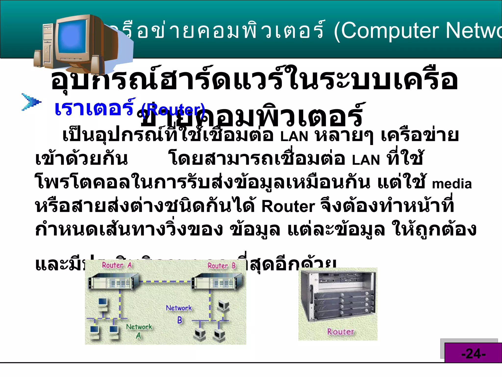 อุปกรณ์ฮาร์ดแวร์ในระบบเครือข่ายคอมพิวเตอร์   เครือข่ายคอมพิวเตอร์   ( Computer Network )  -24- เราเตอร์  ( Router )   เป็นอุปกรณ์ที่ใช้เชื่อมต่อ  LAN   หลายๆ เครือข่ายเข้าด้วยกัน  โดยสามารถเชื่อมต่อ  LAN   ที่ใช้โพรโตคอลในการรับส่งข้อมูลเหมือนกัน แต่ใช้  media   หรือสายส่งต่างชนิดกันได้  Router  จึงต้องทำหน้าที่ กำหนดเส้นทางวิ่งของ ข้อมูล แต่ละข้อมูล ให้ถูกต้อง และมีประสิทธิภาพมาก ที่สุดอีกด้วย   