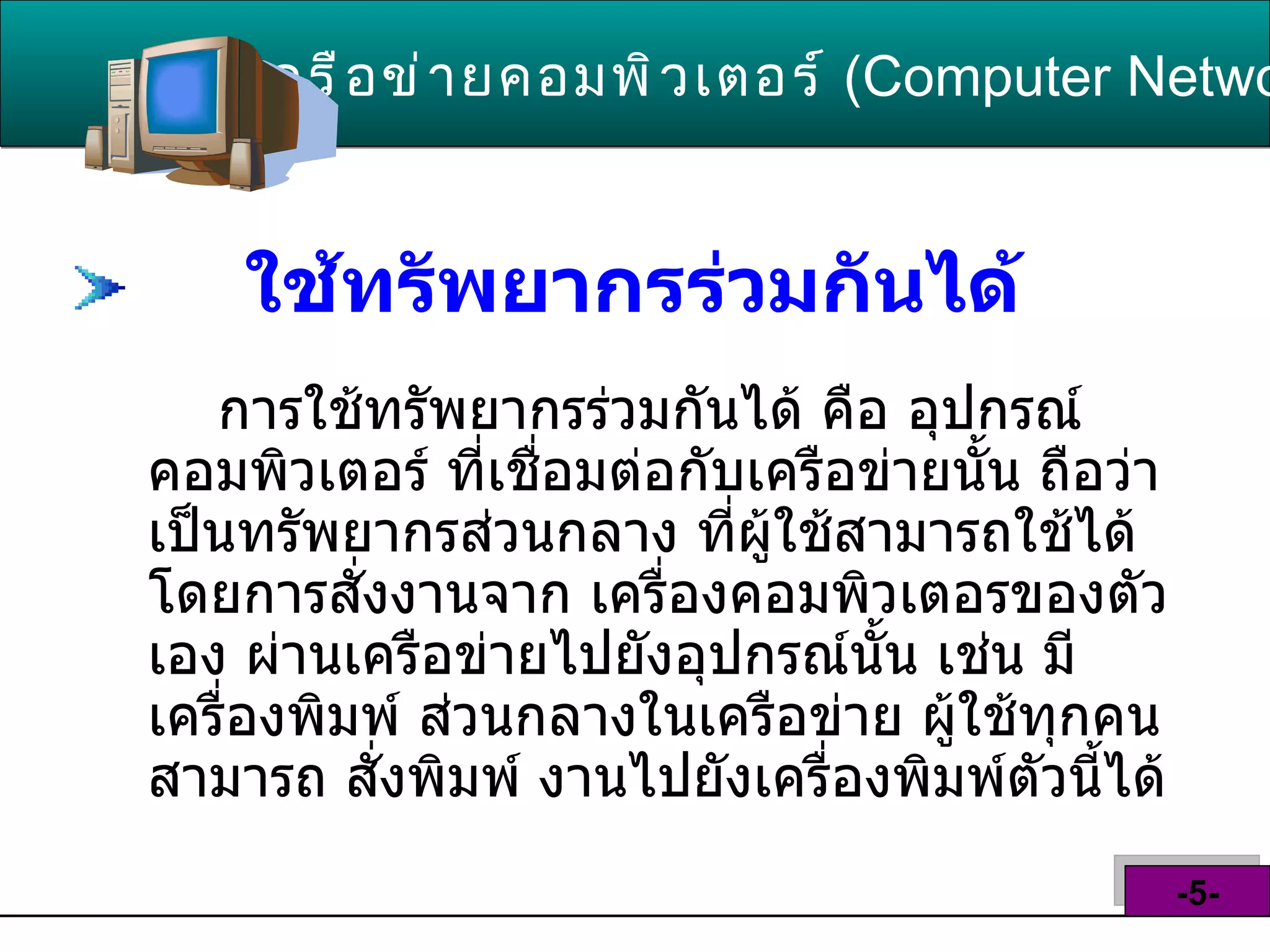 ใช้ทรัพยากรร่วมกันได้   การใช้ทรัพยากรร่วมกันได้ คือ อุปกรณ์ คอมพิวเตอร์ ที่เชื่อมต่อกับเครือข่ายนั้น ถือว่า เป็นทรัพยากรส่วนกลาง ที่ผู้ใช้สามารถใช้ได้ โดยการสั่งงานจาก เครื่องคอมพิวเตอรของตัว เอง ผ่านเครือข่ายไปยังอุปกรณ์นั้น เช่น มีเครื่องพิมพ์ ส่วนกลางในเครือข่าย ผู้ใช้ทุกคนสามารถ สั่งพิมพ์ งานไปยังเครื่องพิมพ์ตัวนี้ได้  เครือข่ายคอมพิวเตอร์   ( Computer Network )  -5- 