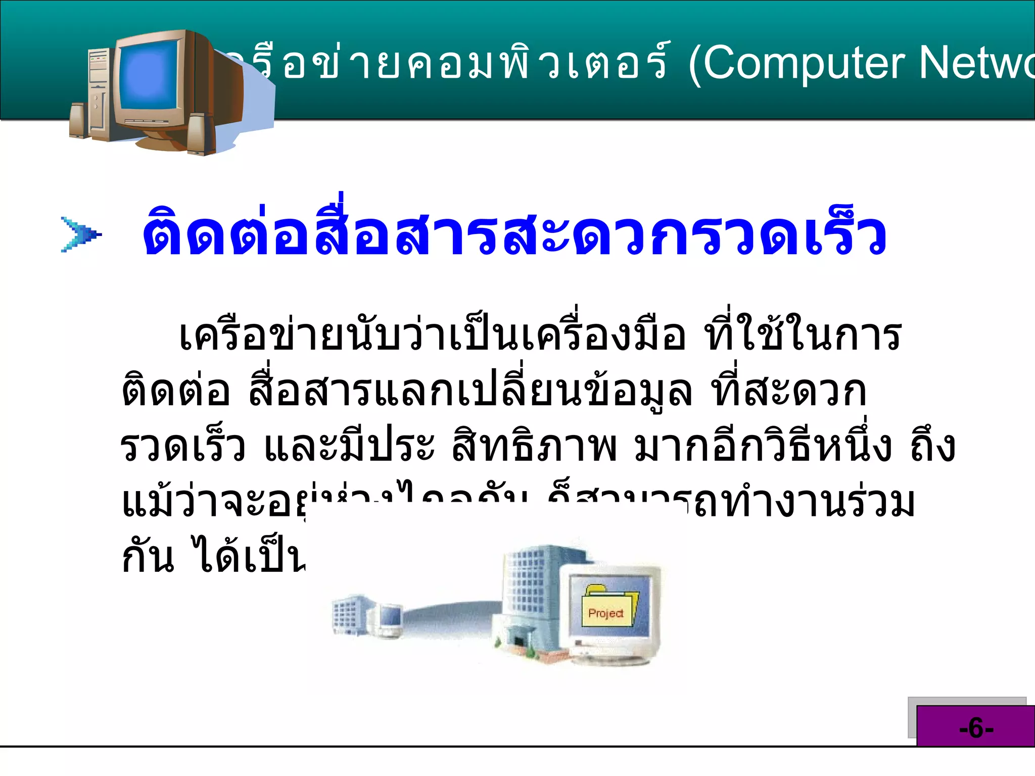 ติดต่อสื่อสารสะดวกรวดเร็ว   เครือข่ายนับว่าเป็นเครื่องมือ ที่ใช้ในการติดต่อ สื่อสารแลกเปลี่ยนข้อมูล ที่สะดวก รวดเร็ว และมีประ สิทธิภาพ มากอีกวิธีหนึ่ง ถึงแม้ว่าจะอยู่ห่วงไกลกัน ก็สามารถทำงานร่วมกัน ได้เป็นอย่างดี  เครือข่ายคอมพิวเตอร์   ( Computer Network )  -6- 