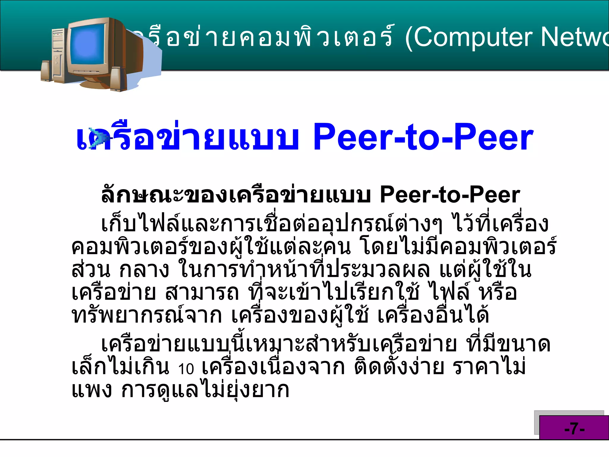 เครือข่ายแบบ  Peer - to - Peer   ลักษณะของเครือข่ายแบบ   Peer - to - Peer   เก็บไฟล์และการเชื่อต่ออุปกรณ์ต่างๆ ไว้ที่เครื่อง คอมพิวเตอร์ของผู้ใช้แต่ละคน โดยไม่มีคอมพิวเตอร์ ส่วน กลาง ในการทำหน้าที่ประมวลผล แต่ผู้ใช้ใน เครือข่าย สามารถ ที่จะเข้าไปเรียกใช้ ไฟล์ หรือ ทรัพยากรณ์จาก เครื่องของผู้ใช้ เครื่องอื่นได้   เครือข่ายแบบนี้เหมาะสำหรับเครือข่าย ที่มีขนาด เล็กไม่เกิน  10   เครื่องเนื่องจาก ติดตั้งง่าย ราคาไม่แพง การดูแลไม่ยุ่งยาก เครือข่ายคอมพิวเตอร์   ( Computer Network )  -7- 