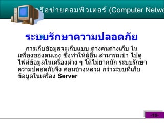 ระบบรักษาความปลอดภัย   การเก็บข้อมูลจะเก็บแบบ ต่างคนต่างเก็บ ในเครื่องของตนเอง ซึ่งทำให้ผู้อื่น สามารถเข้า ไปดูไฟล์ข้อมูลในเครื่องต่าง ๆ ได้ไม่ยากนัก ระบบรักษาความปลอดภัยจึง ค่อนข้างหลวม กว่าระบบที่เก็บข้อมูลในเครื่อง  Server  เครือข่ายคอมพิวเตอร์   ( Computer Network )  -10- 