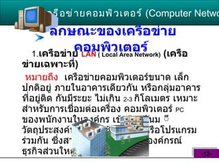ลักษณะของเครือข่ายคอมพิวเตอร์   1. เครือข่าย  LAN  ( Local Area Network)   ( เครือข่ายเฉพาะที่ ) หมายถึง   เครือข่ายคอมพิวเตอร์ขนาด เล็ก ปกติอยู่ ภายในอาคารเดียวกัน หรือกลุ่มอาคารที่อยู่ติด กันมีระยะ ไม่เกิน  2-3   กิโลเมตร เหมาะสำหรับการเชื่อมต่อเครื่อง คอมพิวเตอร์  PC   ของพนักงานในองค์กร เข้าด้วยกันม ีวัตถุประสงค์หลักคือใช้อุปกรณ์ หรือโปรแกรมร่วมกัน ซึ่งสามารถพบเห็นได้ ในองค์กรณ์ธุรกิจส่วนใหญ่   เครือข่ายคอมพิวเตอร์   ( Computer Network )  -12- 