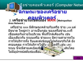 ลักษณะของเครือข่ายคอมพิวเตอร์   2.   เครือข่ายในเขตเมือง  MAN   ( Metropolitan Area Network   ) เครือข่าย  MAN   มีลักษณะคล้ายกับเครือ ข่าย  LAN  แต่มีขนาด ใหญ่กว่า อาจเป็นกลุ่ม ของเครือข่าย LAN ที่เชื่อมต่อกันภายในบริเวณ พื้นที่ใกล้เคียงกัน เช่นเมืองเดียวกัน ระบบเครือ ข่าย MAN   มีความสามารถในการให้บริการทั้ง รับและส่งข้อมูลไปพร้อมๆกันได้ ยังครอบคลุม การให้บริการไปถึง เคเบิลทีวี เช่น  UBC  ระบบ นี้จะมีสายเคเบิลเพียงเส้นเดียวหรือ  2   เส้นโดย ไม่มีอุปกรณ์สลับช่องสื่อสาร  ( switching )   เครือข่ายคอมพิวเตอร์   ( Computer Network )  -13- 