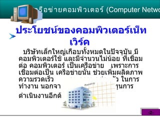 ประโยชน์ของคอมพิวเตอร์เน็ทเวิร์ค   บริษัทเล็กใหญ่เกือบทั้งหมดในปัจจุบัน มีคอมพิวเตอร์ใช้ และมีจำนวนไม่น้อย ที่เชื่อมต่อ คอมพิวเตอร์ เป็นเครือข่าย  เพราะการเชื่อมต่อเป็น เครือข่ายนั้น ช่วยเพิ่มผลิตภาพ ความรวดเร็ว  และ ความคล่องตัว ในการทำงาน นอกจากนี้ยังช่วยลด  ต้นทุนการดำเนินงานอีกด้วย   เครือข่ายคอมพิวเตอร์   ( Computer Network )  -2- 