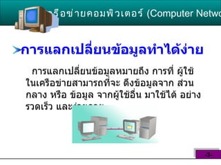 การแลกเปลี่ยนข้อมูลทำได้ง่าย   การแลกเปลี่ยนข้อมูลหมายถึง การที่ ผู้ใช้ ในเครือข่ายสามารถที่จะ ดึงข้อมูลจาก ส่วนกลาง หรือ ข้อมูล จากผู้ใช้อื่น มาใช้ได้ อย่างรวดเร็ว และง่ายดาย  เครือข่ายคอมพิวเตอร์   ( Computer Network )  -3- 