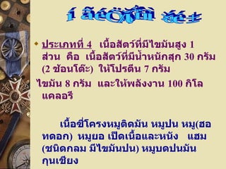 ประเภทที่  4     เนื้อสัตว์ที่มีไขมันสูง  1   ส่วน    คือ    เนื้อสัตว์ที่มีน้ำหนักสุก  30   กรัม  ( 2   ช้อนโต๊ะ )    ให้โปรตีน  7   กรัม   ไขมัน  8   กรัม    และให้พลังงาน  100   กิโลแคลอรี  เนื้อซี่โครงหมูติดมัน หมูปน   หมู ( ฮอทดอก )  หมูยอ เป็ดเนื้อและหนัง  แฮม ( ชนิดกลม มีไขมันปน )  หมูบดปนมัน กุนเชียง  ไส้กรอกอิสาน  คอหมู 2  เบคอน  3  แผ่น ไก่แก่ เนื้อและหนัง หมวดเนื้อสัตว์ 