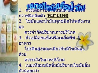 หมายเหตุ หมวดไขมันหรือน้ำมัน 1 .    ควรเลือกใช้น้ำมันชนิดไม่อิ่มตัวดีกว่าชนิดอิ่มตัว 2 .    ไขมันและน้ำมันทุกชนิดให้พลังงานสูง   ควรจำกัดปริมาณการบริโภค 3 .    ถั่วเปลือกแข็งหรือเมล็ดพืช    มีใยอาหาร    โปรตีนสูงขณะเดียวกันมีไขมันสูงด้วย      ควรระวังในการบริโภค 4 .    เนยเทียมชนิดนิ่มมีปริมาณไขมันอิ่มตัวน้อยกว่า ชนิดแข็งหรือชนิดแท่ง  