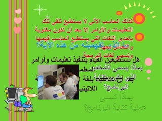 قال الله تعالى: ﴿ ومآ أرسلنا من رسول إلا بلسان قومه ليُبين لهم ﴾كذلك الحاسب الآلي لا يستطيع تلقي تلك التعليمات والأوامر إلا بعد أن تكون مكتوبة بإحدى اللغات التي يستطيع الحاسب فهمها والتعامل معها.وتسمى لغات البرمجةما الذي تفهمينه من هذه الآية؟هل تستطيعين القيام بتنفيذ تعليمات وأوامر المعلمة بعد أن تخاطبك بلغة لا تفهمينها كاللغة اللاتينية؟بماذا يسمى الشخص الذي يقوم بكتابة البرنامج؟بماذا تسمى عملية كتابة البرنامج؟