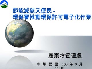 節能減碳又便民 - 環保署推動環保許可電子化作業 廢棄物管理處 中  華  民  國  100  年  9  月  27  日 