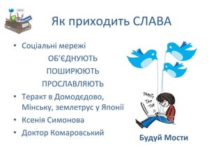 Як приходить СЛАВА Соціальні мережі ОБ ’ ЄДНУЮТЬ ПОШИРЮЮТЬ ПРОСЛАВЛЯЮТЬ Теракт в Домодєдово, Мінську, землетрус у Японії Ксенія Симонова Доктор Комаровський Будуй Мости 