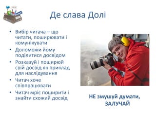 Де слава Долі Вибір читача – що читати, поширювати і комунікувати Допоможи йому поділитися досвідом Розказуй і поширюй  свій досвід як приклад для наслідування Читач хоче співпрацювати Читач мріє поширити і знайти схожий досвід НЕ змушуй думати, ЗАЛУЧАЙ 