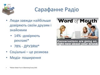 Сарафанне Радіо Люди завжди найбільше довіряють своїм друзям і знайомим 14% - довіряють рекламі * 78% - ДРУЗЯМ* Соціальні – це розмова Медіа- поширення * Nielsen Global Trust in Advertising Survey 2010 