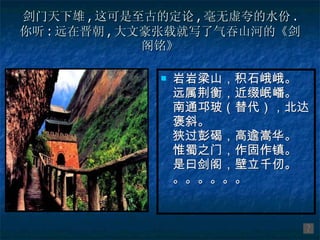 剑门天下雄 , 这可是至古的定论 , 毫无虚夸的水份 . 你听 : 远在晋朝 , 大文豪张载就写了气吞山河的《剑阁铭》 岩岩梁山，积石峨峨。 远属荆衡，近缀岷嶓。 南通邛玻（替代），北达褒斜。 狭过彭碣，高逾嵩华。 惟蜀之门，作固作镇。 是曰剑阁，壁立千仞。 。。。。。。 